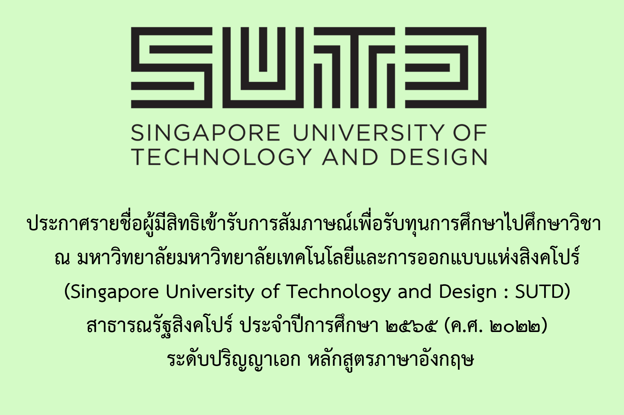 ประกาศการเข้ารับการสัมภาษณ์เพื่อรับทุนการศึกษาไปศึกษาวิชา ณ มหาวิทยาลัยเทคโนโลยีและการออกแบบแห่งสิงคโปร์ (Singapore University of Technology and Design : SUTD) สาธารณรัฐสิงคโปร์ ประจำปีการศึกษา ๒๕๖๕ (ค.ศ. ๒๐๒๒) ระดับปริญญาเอก หลักสูตรภาษาอังกฤษ