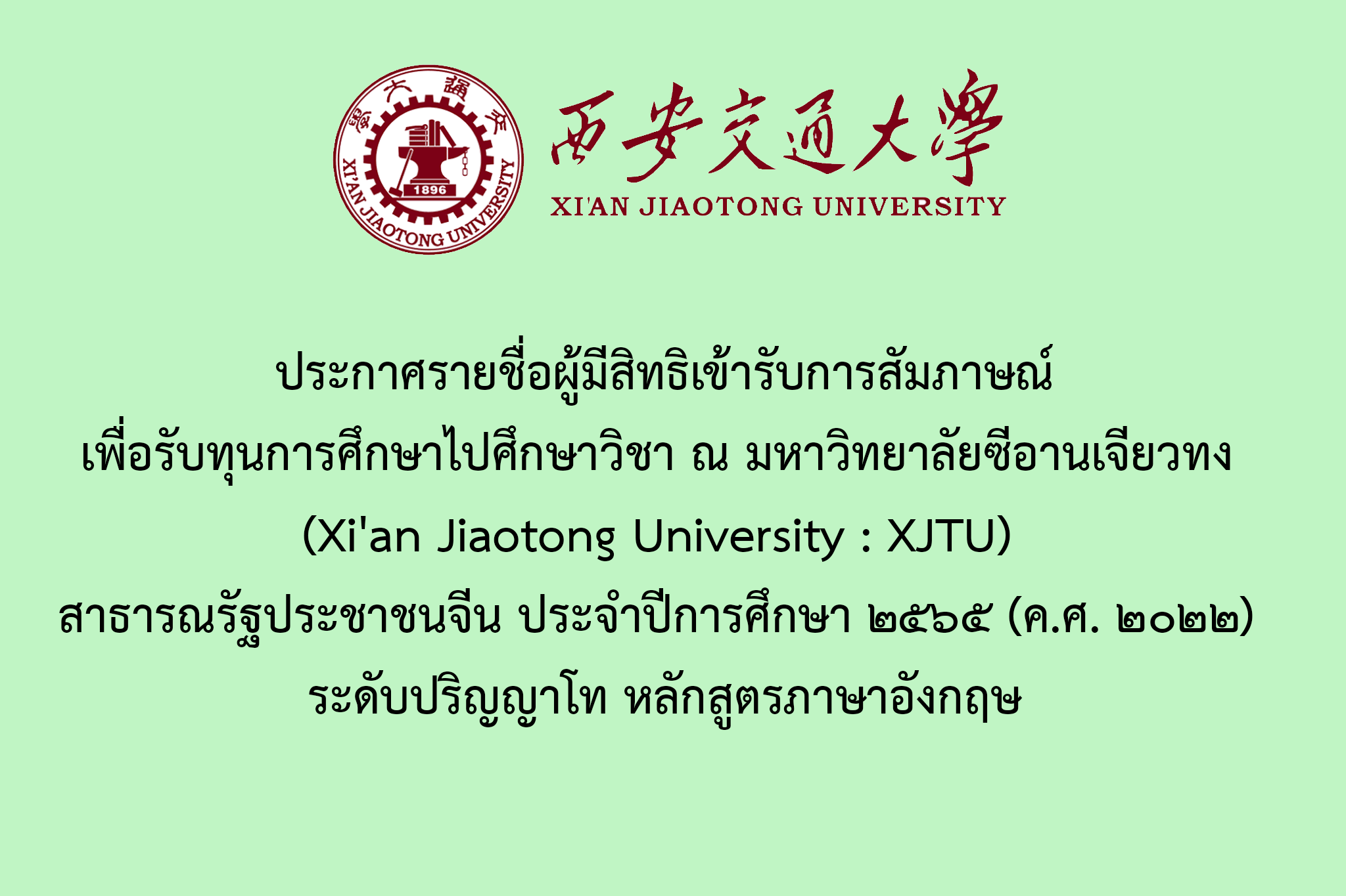 ประกาศรายชื่อผู้มีสิทธิเข้ารับการสัมภาษณ์เพื่อรับทุนการศึกษาไปศึกษาวิชา ณ มหาวิทยาลัยซีอานเจียวทง (Xi'an Jiaotong University : XJTU) สาธารณรัฐประชาชนจีน ประจำปีการศึกษา ๒๕๖๕ (ค.ศ. ๒๐๒๒) ระดับปริญญาโท หลักสูตรภาษาอังกฤษ