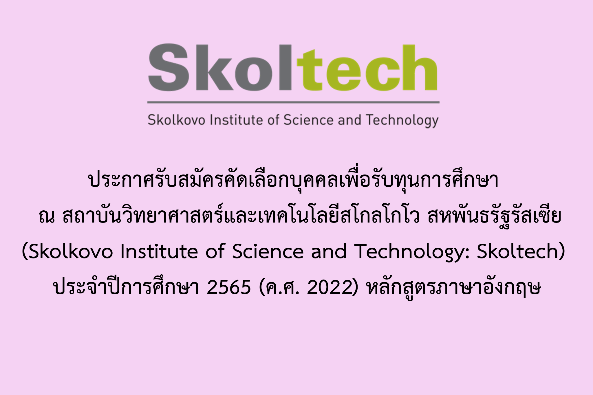    ประกาศรับสมัครคัดเลือกบุคคลเพื่อรับทุนการศึกษา ไปศึกษาวิชา ณ สถาบันวิทยาศาสตร์และเทคโนโลยีสโกลโกโว (Skolkovo Institute of Science and Technology: Skoltech) สหพันธรัฐรัสเซีย ประจำปีการศึกษา 2565 (ค.ศ. 2022) หลักสูตรภาษาอังกฤษ