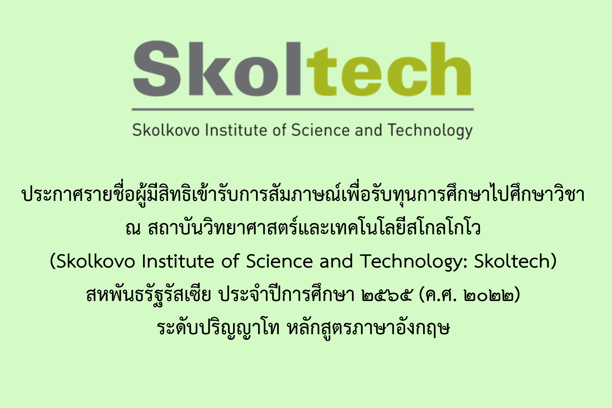 ประกาศรายชื่อผู้มีสิทธิเข้ารับการสัมภาษณ์เพื่อรับทุนการศึกษาไปศึกษาวิชา ณ สถาบันวิทยาศาสตร์และเทคโนโลยีสโกลโกโว (Skolkovo Institute of Science and Technology: Skoltech) สหพันธรัฐรัสเซีย ประจำปีการศึกษา ๒๕๖๕ (ค.ศ. ๒๐๒๒) ระดับปริญญาโท หลักสูตรภาษาอังกฤษ